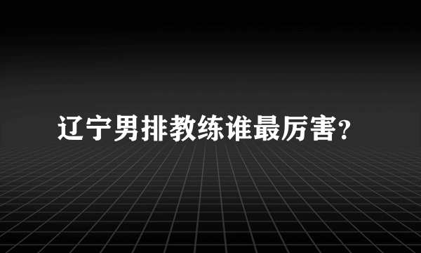 辽宁男排教练谁最厉害？