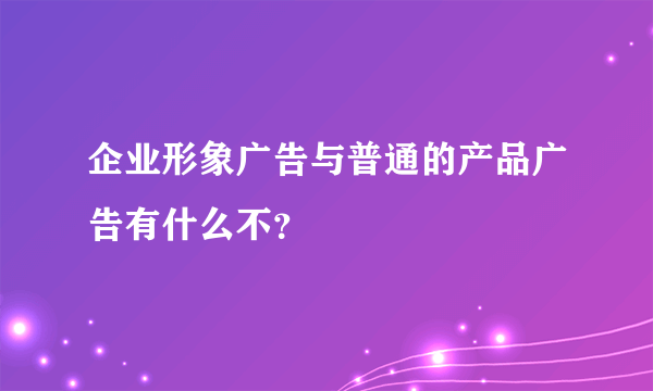 企业形象广告与普通的产品广告有什么不？