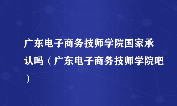 广东电子商务技师学院国家承认吗（广东电子商务技师学院吧）