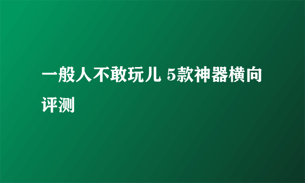 一般人不敢玩儿 5款神器横向评测