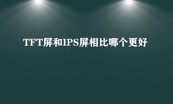 TFT屏和IPS屏相比哪个更好