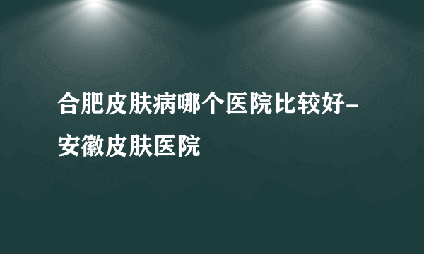 合肥皮肤病哪个医院比较好-安徽皮肤医院