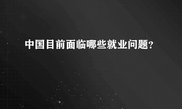 中国目前面临哪些就业问题？