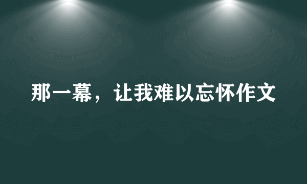 那一幕，让我难以忘怀作文