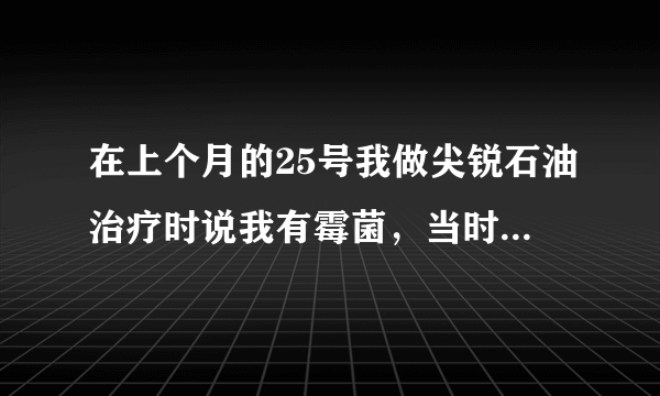 在上个月的25号我做尖锐石油治疗时说我有霉菌，当时我也没有用药，过一周后检查说我有宫颈糜烂，只让我用..