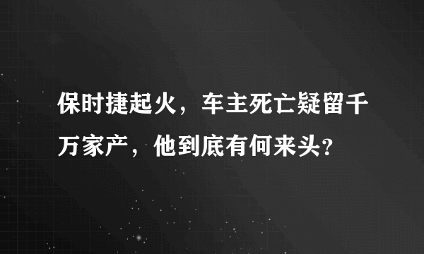 保时捷起火，车主死亡疑留千万家产，他到底有何来头？