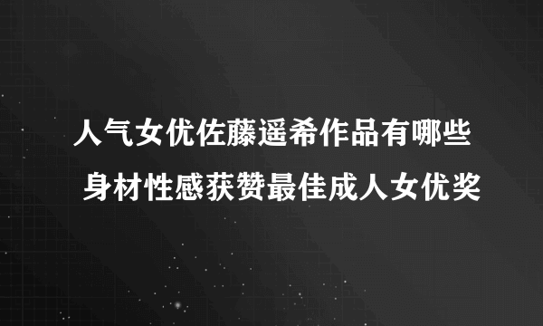 人气女优佐藤遥希作品有哪些 身材性感获赞最佳成人女优奖