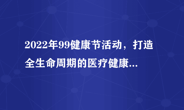 2022年99健康节活动，打造全生命周期的医疗健康解决方案