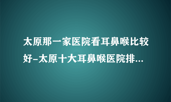 太原那一家医院看耳鼻喉比较好-太原十大耳鼻喉医院排名名单？