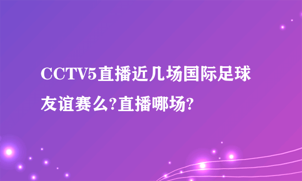 CCTV5直播近几场国际足球友谊赛么?直播哪场?