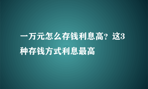 一万元怎么存钱利息高？这3种存钱方式利息最高