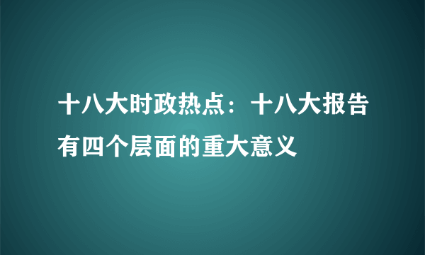 十八大时政热点：十八大报告有四个层面的重大意义