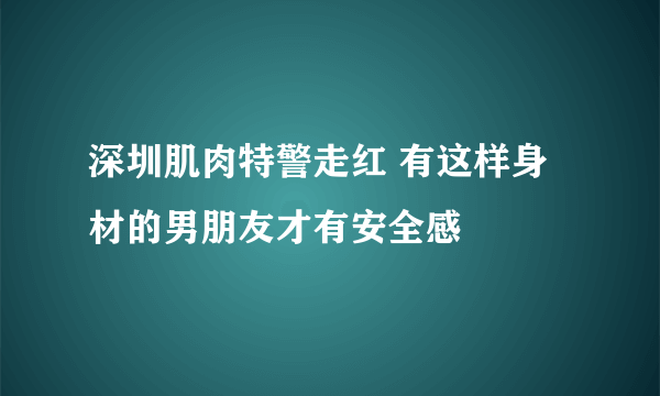 深圳肌肉特警走红 有这样身材的男朋友才有安全感