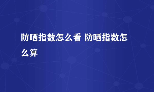 防晒指数怎么看 防晒指数怎么算