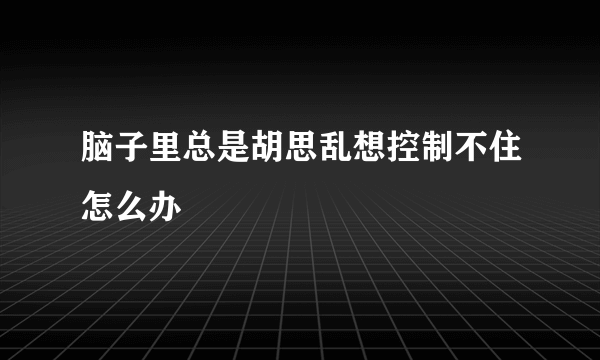 脑子里总是胡思乱想控制不住怎么办