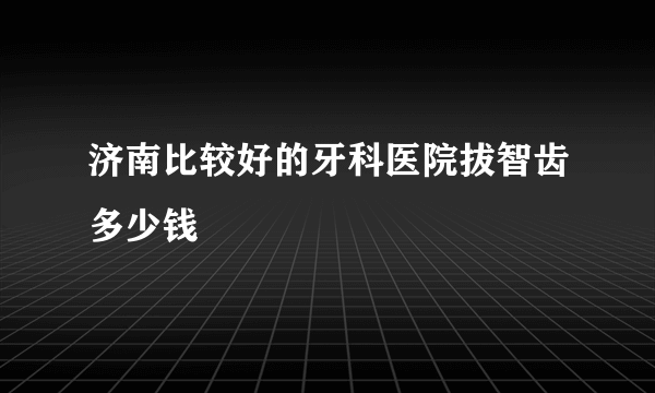 济南比较好的牙科医院拔智齿多少钱