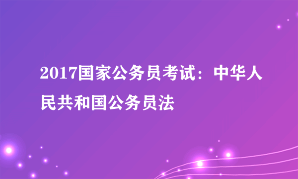 2017国家公务员考试：中华人民共和国公务员法