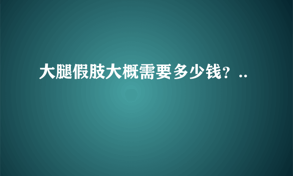 大腿假肢大概需要多少钱？..