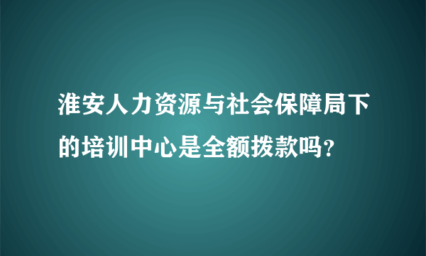 淮安人力资源与社会保障局下的培训中心是全额拨款吗？