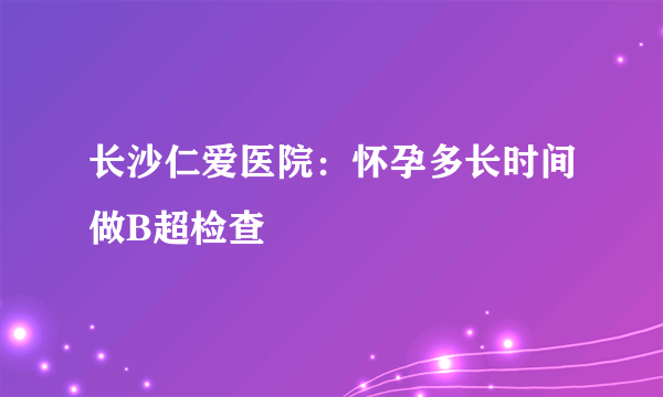 长沙仁爱医院：怀孕多长时间做B超检查