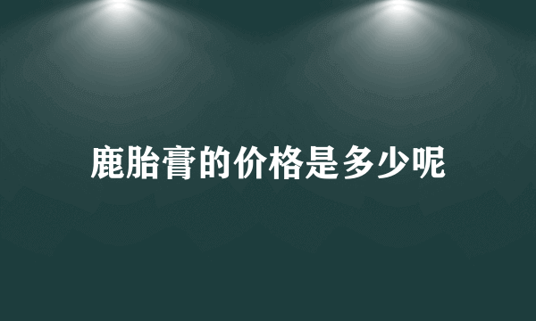 鹿胎膏的价格是多少呢