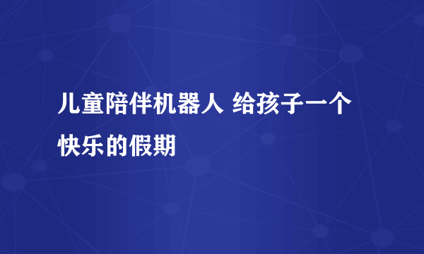 儿童陪伴机器人 给孩子一个快乐的假期