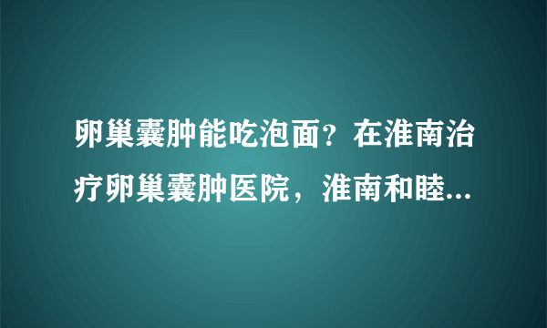 卵巢囊肿能吃泡面？在淮南治疗卵巢囊肿医院，淮南和睦...