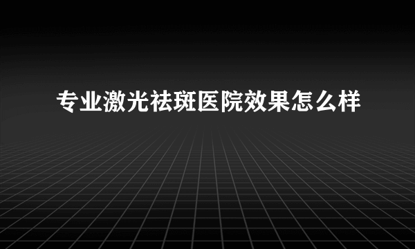 专业激光祛斑医院效果怎么样