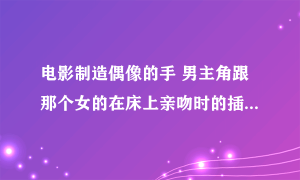 电影制造偶像的手 男主角跟那个女的在床上亲吻时的插曲叫什么啊