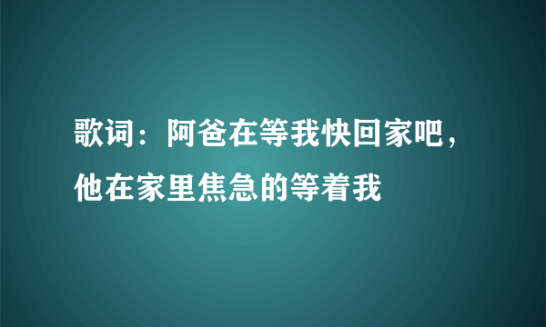 歌词：阿爸在等我快回家吧，他在家里焦急的等着我