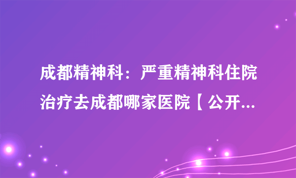 成都精神科：严重精神科住院治疗去成都哪家医院【公开前十】_成都棕南医院精神科