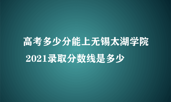 高考多少分能上无锡太湖学院 2021录取分数线是多少