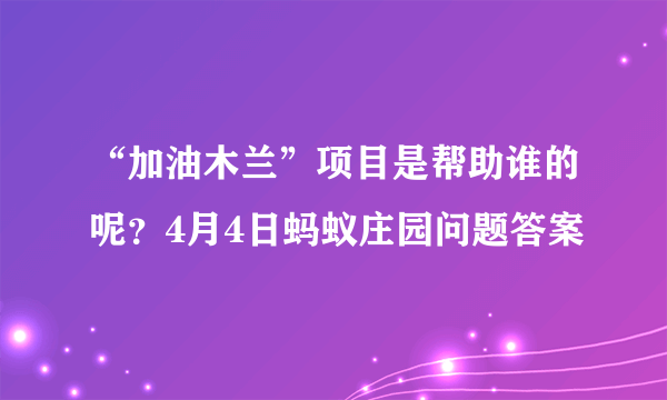 “加油木兰”项目是帮助谁的呢？4月4日蚂蚁庄园问题答案