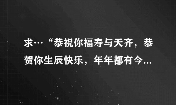 求…“恭祝你福寿与天齐，恭贺你生辰快乐，年年都有今朝，岁岁都有今日……”的歌词，这是什么歌？