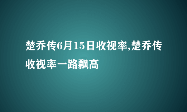 楚乔传6月15日收视率,楚乔传收视率一路飘高