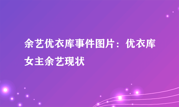 余艺优衣库事件图片：优衣库女主余艺现状