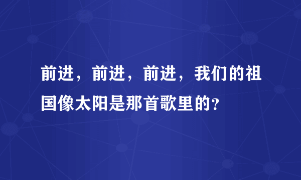 前进，前进，前进，我们的祖国像太阳是那首歌里的？