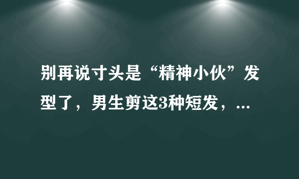 别再说寸头是“精神小伙”发型了，男生剪这3种短发，帅气又潮流