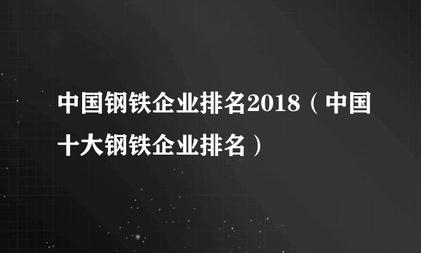 中国钢铁企业排名2018（中国十大钢铁企业排名）