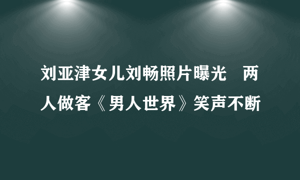 刘亚津女儿刘畅照片曝光   两人做客《男人世界》笑声不断