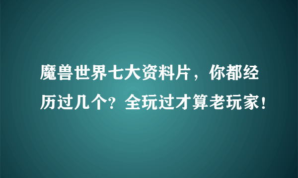 魔兽世界七大资料片，你都经历过几个？全玩过才算老玩家！