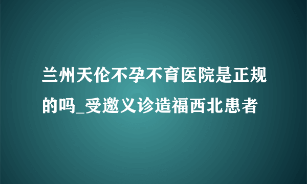 兰州天伦不孕不育医院是正规的吗_受邀义诊造福西北患者