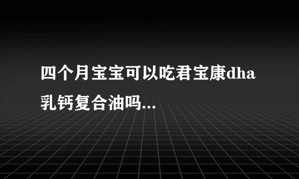 四个月宝宝可以吃君宝康dha乳钙复合油吗...