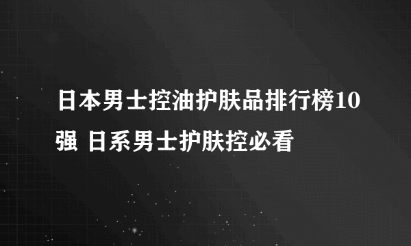 日本男士控油护肤品排行榜10强 日系男士护肤控必看