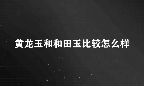 黄龙玉和和田玉比较怎么样