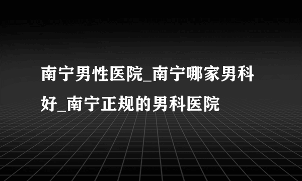 南宁男性医院_南宁哪家男科好_南宁正规的男科医院