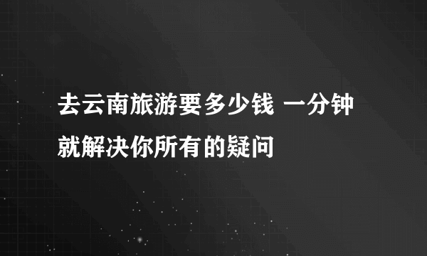 去云南旅游要多少钱 一分钟就解决你所有的疑问