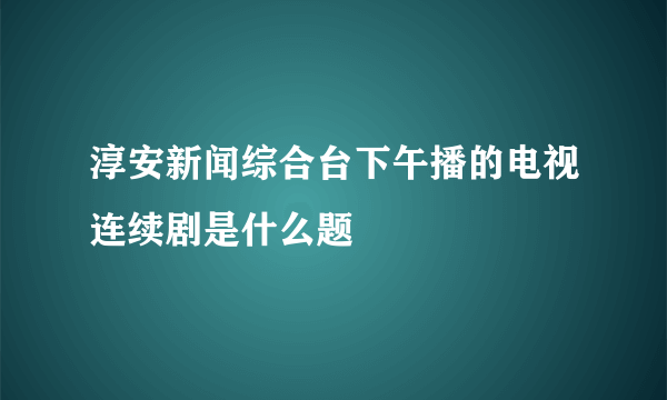 淳安新闻综合台下午播的电视连续剧是什么题