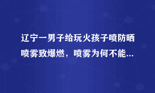 辽宁一男子给玩火孩子喷防晒喷雾致爆燃，喷雾为何不能遇见明火？