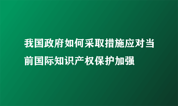 我国政府如何采取措施应对当前国际知识产权保护加强